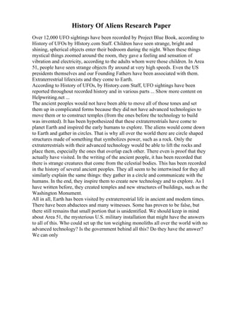 History Of Aliens Research Paper
Over 12,000 UFO sightings have been recorded by Project Blue Book, according to
History of UFOs by HIstory.com Staff. Children have seen strange, bright and
shining, spherical objects enter their bedroom during the night. When these things
mystical things zoomed around the room, they gave a feeling and sensation of
vibration and electricity, according to the adults whom were those children. In Area
51, people have seen strange objects fly around at very high speeds. Even the US
presidents themselves and our Founding Fathers have been associated with them.
Extraterrestrial lifeexists and they come to Earth.
According to History of UFOs, by History.com Staff, UFO sightings have been
reported throughout recorded history and in various parts ... Show more content on
Helpwriting.net ...
The ancient peoples would not have been able to move all of those tones and set
them up in complicated forms because they did not have advanced technologies to
move them or to construct temples (from the ones before the technology to build
was invented). It has been hypothesized that these extraterrestrials have come to
planet Earth and inspired the early humans to explore. The aliens would come down
to Earth and gather in circles. That is why all over the world there are circle shaped
structures made of something that symbolizes power, such as a rock. Only the
extraterrestrials with their advanced technology would be able to lift the rocks and
place them, especially the ones that overlap each other. There even is proof that they
actually have visited. In the writing of the ancient people, it has been recorded that
there is strange creatures that come from the celestial bodies. This has been recorded
in the history of several ancient peoples. They all seem to be intertwined for they all
similarly explain the same things: they gather in a circle and communicate with the
humans. In the end, they inspire them to create new technology and to explore. As I
have written before, they created temples and new structures of buildings, such as the
Washington Monument.
All in all, Earth has been visited by extraterrestrial life in ancient and modern times.
There have been abductees and many witnesses. Some has proven to be false, but
there still remains that small portion that is unidentified. We should keep in mind
about Area 51, the mysterious U.S. military installation that might have the answers
to all of this. Who could set up the ton weighing monoliths all over the world with no
advanced technology? Is the government behind all this? Do they have the answer?
We can only
 