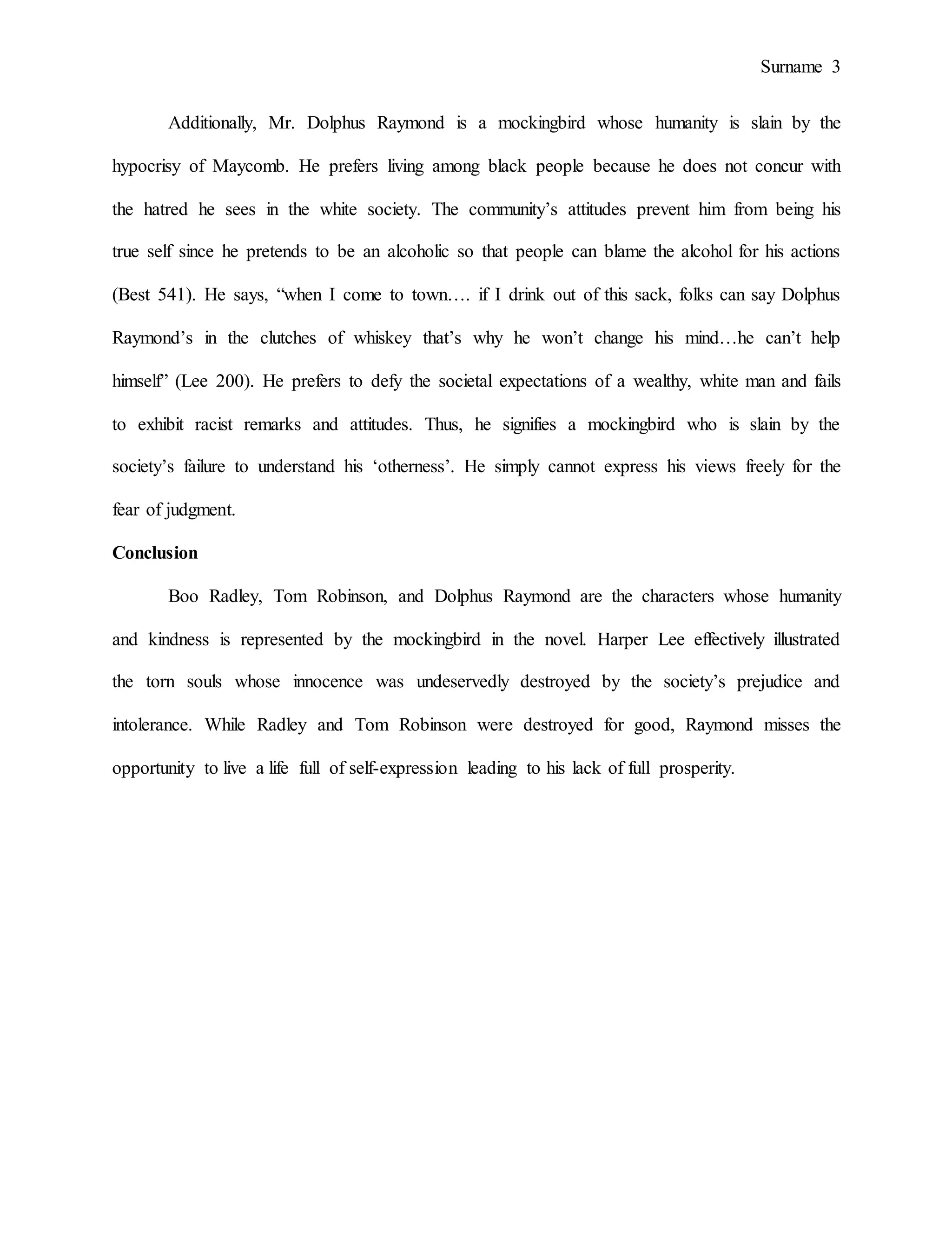 Surname 3
Additionally, Mr. Dolphus Raymond is a mockingbird whose humanity is slain by the
hypocrisy of Maycomb. He prefers living among black people because he does not concur with
the hatred he sees in the white society. The community’s attitudes prevent him from being his
true self since he pretends to be an alcoholic so that people can blame the alcohol for his actions
(Best 541). He says, “when I come to town…. if I drink out of this sack, folks can say Dolphus
Raymond’s in the clutches of whiskey that’s why he won’t change his mind…he can’t help
himself” (Lee 200). He prefers to defy the societal expectations of a wealthy, white man and fails
to exhibit racist remarks and attitudes. Thus, he signifies a mockingbird who is slain by the
society’s failure to understand his ‘otherness’. He simply cannot express his views freely for the
fear of judgment.
Conclusion
Boo Radley, Tom Robinson, and Dolphus Raymond are the characters whose humanity
and kindness is represented by the mockingbird in the novel. Harper Lee effectively illustrated
the torn souls whose innocence was undeservedly destroyed by the society’s prejudice and
intolerance. While Radley and Tom Robinson were destroyed for good, Raymond misses the
opportunity to live a life full of self-expression leading to his lack of full prosperity.
 