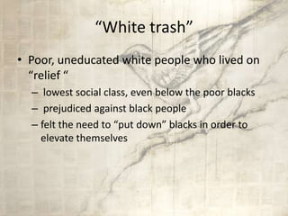 “White trash”
• Poor, uneducated white people who lived on
“relief “
– lowest social class, even below the poor blacks
– prejudiced against black people
– felt the need to “put down” blacks in order to
elevate themselves
 