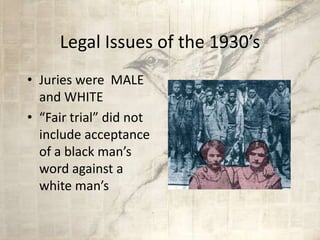 Legal Issues of the 1930’s
• Juries were MALE
and WHITE
• “Fair trial” did not
include acceptance
of a black man’s
word against a
white man’s
 