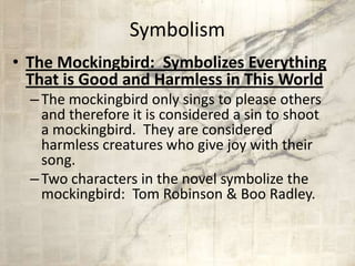 Symbolism
• The Mockingbird: Symbolizes Everything
That is Good and Harmless in This World
–The mockingbird only sings to please others
and therefore it is considered a sin to shoot
a mockingbird. They are considered
harmless creatures who give joy with their
song.
–Two characters in the novel symbolize the
mockingbird: Tom Robinson & Boo Radley.
 