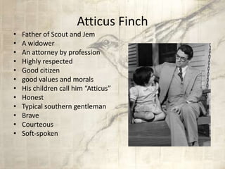 Atticus Finch
• Father of Scout and Jem
• A widower
• An attorney by profession
• Highly respected
• Good citizen
• good values and morals
• His children call him “Atticus”
• Honest
• Typical southern gentleman
• Brave
• Courteous
• Soft-spoken
 