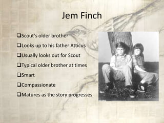 Jem Finch
Scout’s older brother
Looks up to his father Atticus
Usually looks out for Scout
Typical older brother at times
Smart
Compassionate
Matures as the story progresses
 