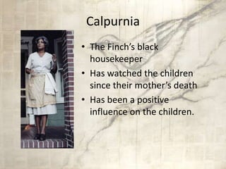 Calpurnia
• The Finch’s black
housekeeper
• Has watched the children
since their mother’s death
• Has been a positive
influence on the children.
 