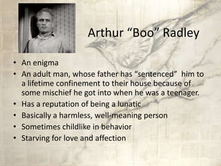 Arthur “Boo” Radley
• An enigma
• An adult man, whose father has “sentenced” him to
a lifetime confinement to their house because of
some mischief he got into when he was a teenager.
• Has a reputation of being a lunatic
• Basically a harmless, well-meaning person
• Sometimes childlike in behavior
• Starving for love and affection
 