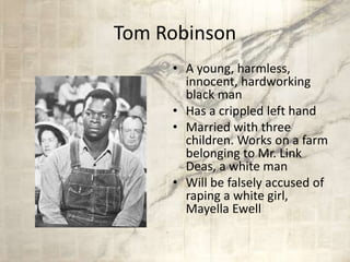 Tom Robinson
• A young, harmless,
innocent, hardworking
black man
• Has a crippled left hand
• Married with three
children. Works on a farm
belonging to Mr. Link
Deas, a white man
• Will be falsely accused of
raping a white girl,
Mayella Ewell
 