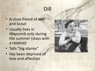 Dill
• A close friend of Jem
and Scout
• Usually lives in
Maycomb only during
the summer (stays with
a relative)
• Tells “big stories”
• Has been deprived of
love and affection
 