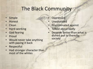 The Black Community
• Simple
• Honest
• Clean
• Hard-working
• God fearing
• Proud
• Would never take anything
with paying it back
• Respectful
• Had stronger character than
most of the whites
• Oppressed
• Uneducated
• Discriminated against
• Talked about badly
• Deserve better than what is
dished out to them by
society
 