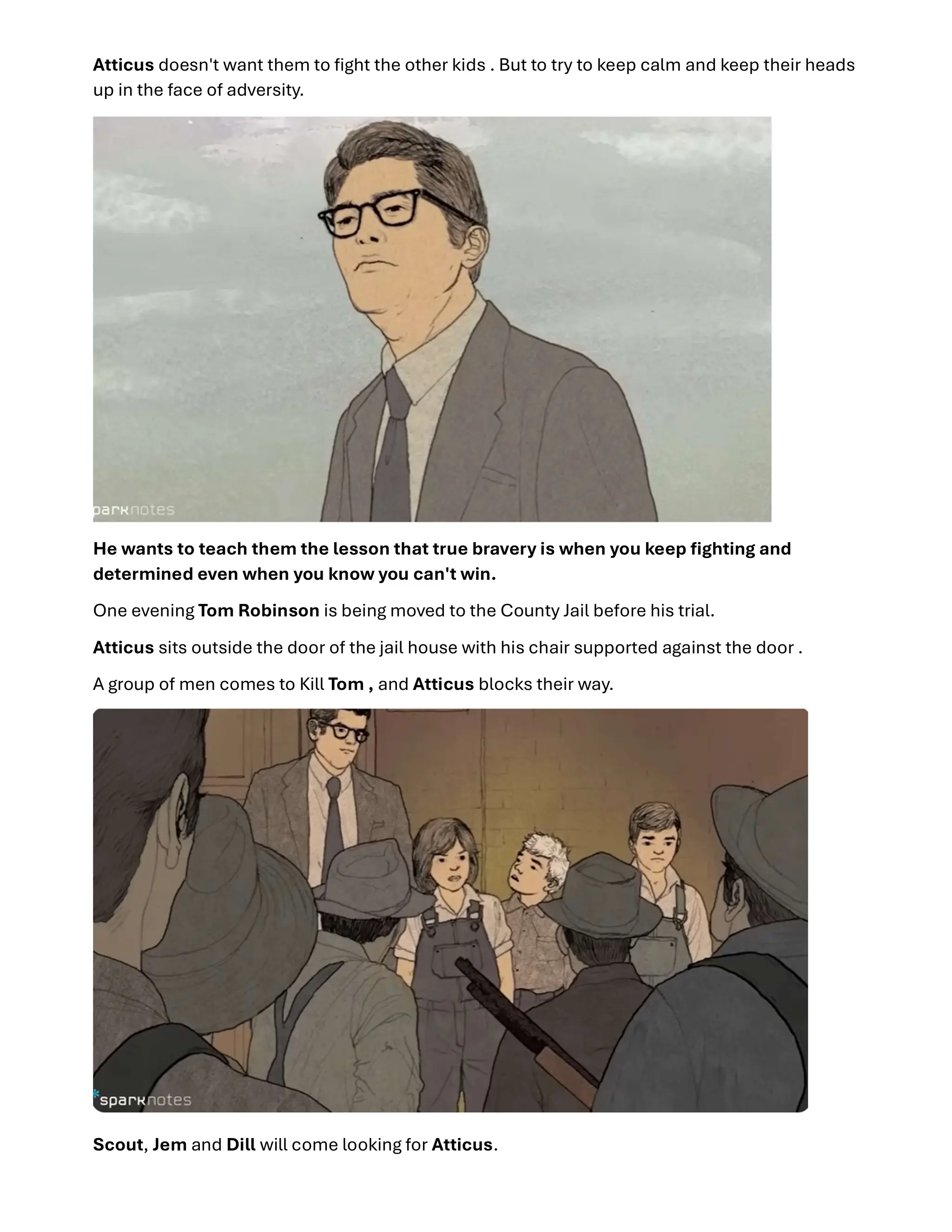 Atticus doesn't want them to ﬁght the other kids . But to try to keep calm and keep their heads
up in the face of adversity.
He wants to teach them the lesson that true bravery is when you keep ﬁghting and
determined even when you know you can't win.
One evening Tom Robinson is being moved to the County Jail before his trial.
Atticus sits outside the door of the jail house with his chair supported against the door .
A group of men comes to Kill Tom , and Atticus blocks their way.
Scout, Jem and Dill will come looking for Atticus.
 