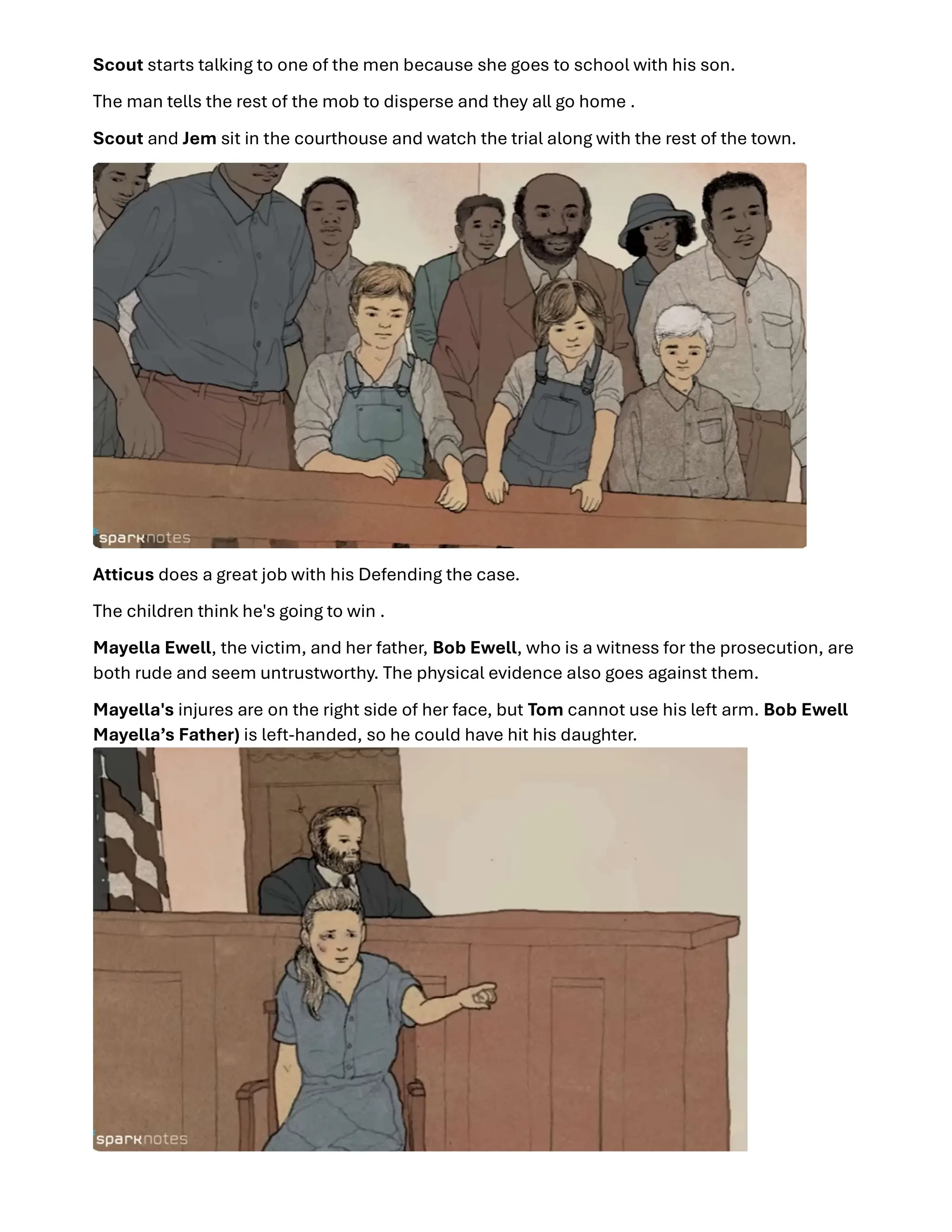 Scout starts talking to one of the men because she goes to school with his son.
The man tells the rest of the mob to disperse and they all go home .
Scout and Jem sit in the courthouse and watch the trial along with the rest of the town.
Atticus does a great job with his Defending the case.
The children think he's going to win .
Mayella Ewell, the victim, and her father, Bob Ewell, who is a witness for the prosecution, are
both rude and seem untrustworthy. The physical evidence also goes against them.
Mayella's injures are on the right side of her face, but Tom cannot use his left arm. Bob Ewell
Mayella’s Father) is left-handed, so he could have hit his daughter.
 