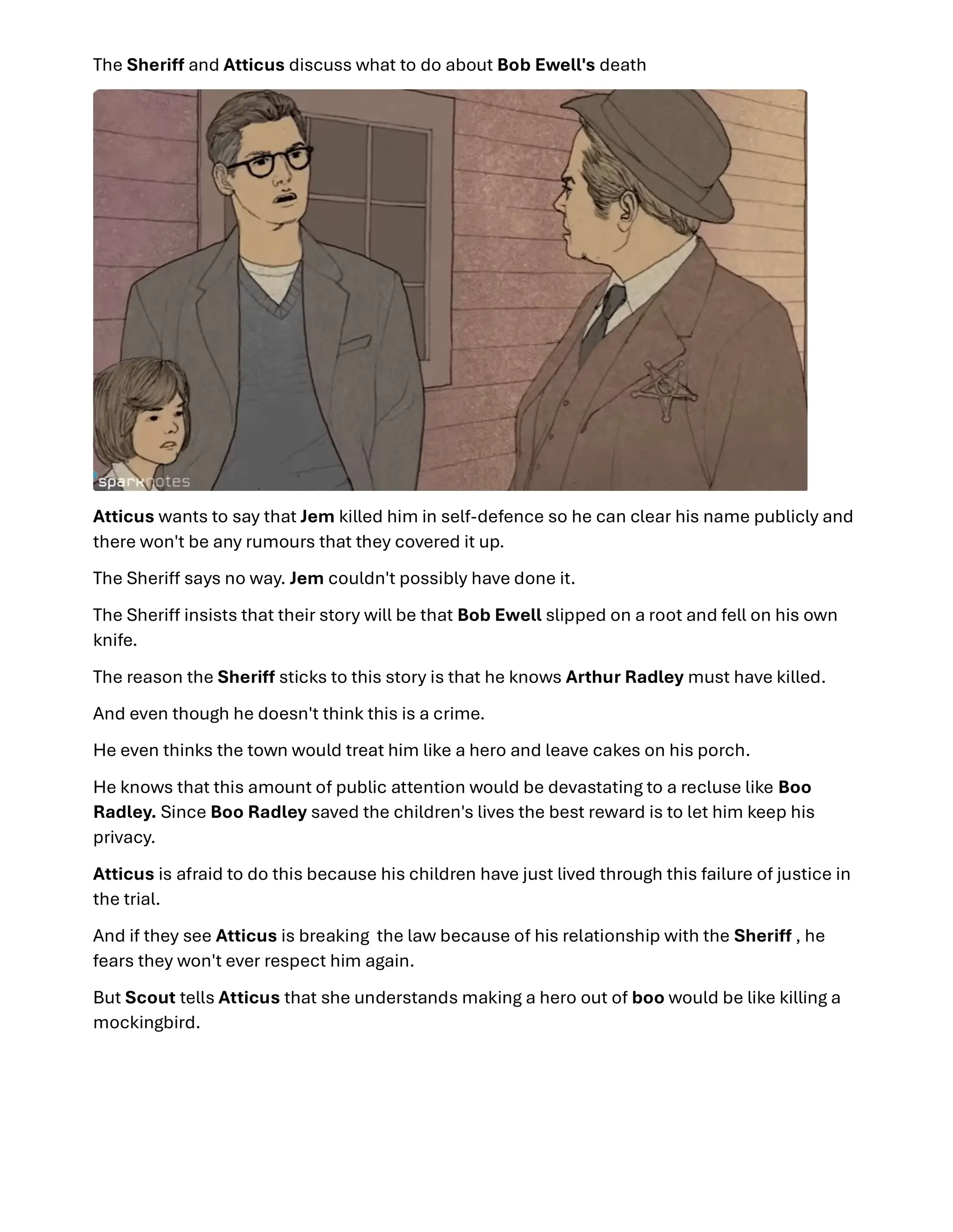 The Sheri and Atticus discuss what to do about Bob Ewell's death
Atticus wants to say that Jem killed him in self-defence so he can clear his name publicly and
there won't be any rumours that they covered it up.
The Sheri says no way. Jem couldn't possibly have done it.
The Sheri insists that their story will be that Bob Ewell slipped on a root and fell on his own
knife.
The reason the Sheri sticks to this story is that he knows Arthur Radley must have killed.
And even though he doesn't think this is a crime.
He even thinks the town would treat him like a hero and leave cakes on his porch.
He knows that this amount of public attention would be devastating to a recluse like Boo
Radley. Since Boo Radley saved the children's lives the best reward is to let him keep his
privacy.
Atticus is afraid to do this because his children have just lived through this failure of justice in
the trial.
And if they see Atticus is breaking the law because of his relationship with the Sheri , he
fears they won't ever respect him again.
But Scout tells Atticus that she understands making a hero out of boo would be like killing a
mockingbird.
 
