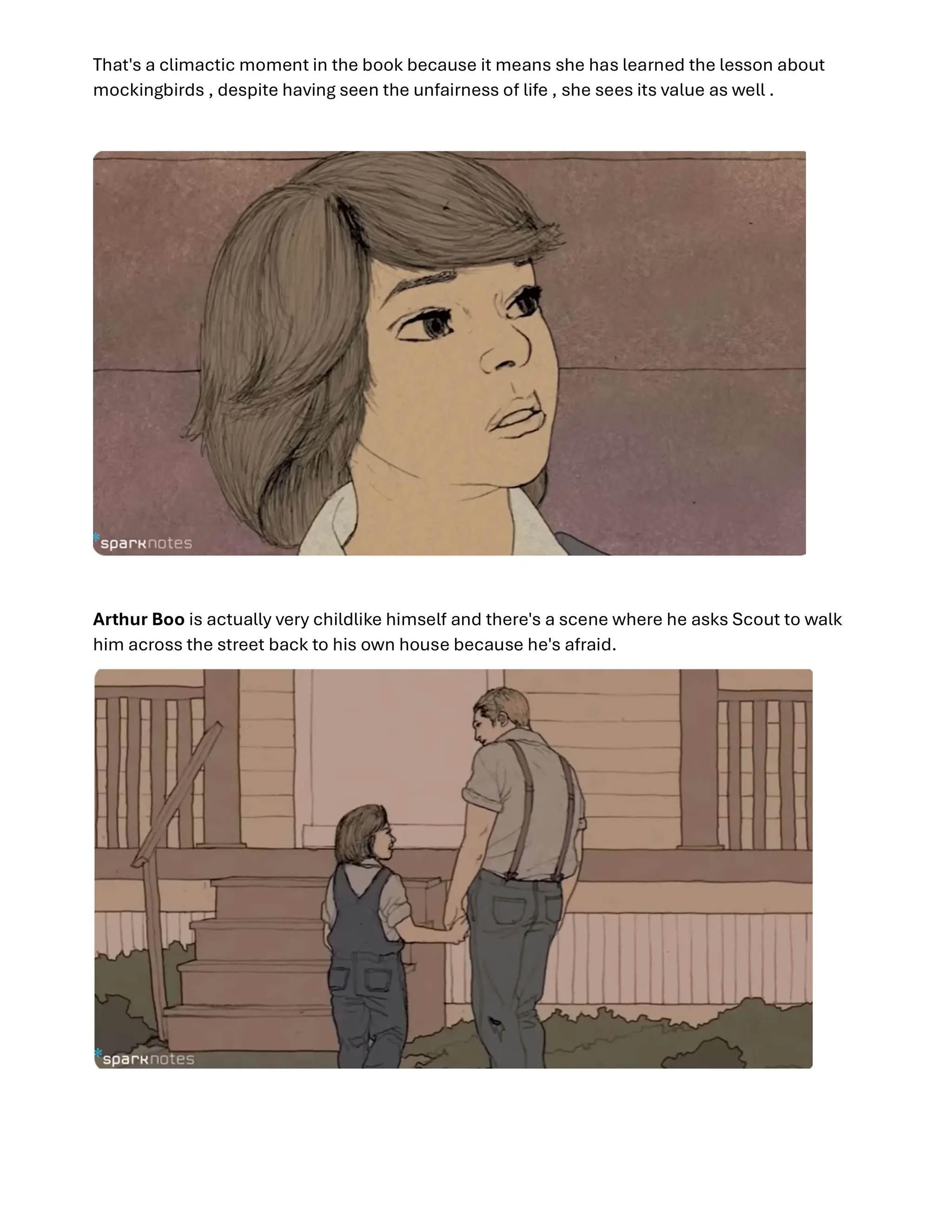 That's a climactic moment in the book because it means she has learned the lesson about
mockingbirds , despite having seen the unfairness of life , she sees its value as well .
Arthur Boo is actually very childlike himself and there's a scene where he asks Scout to walk
him across the street back to his own house because he's afraid.
 