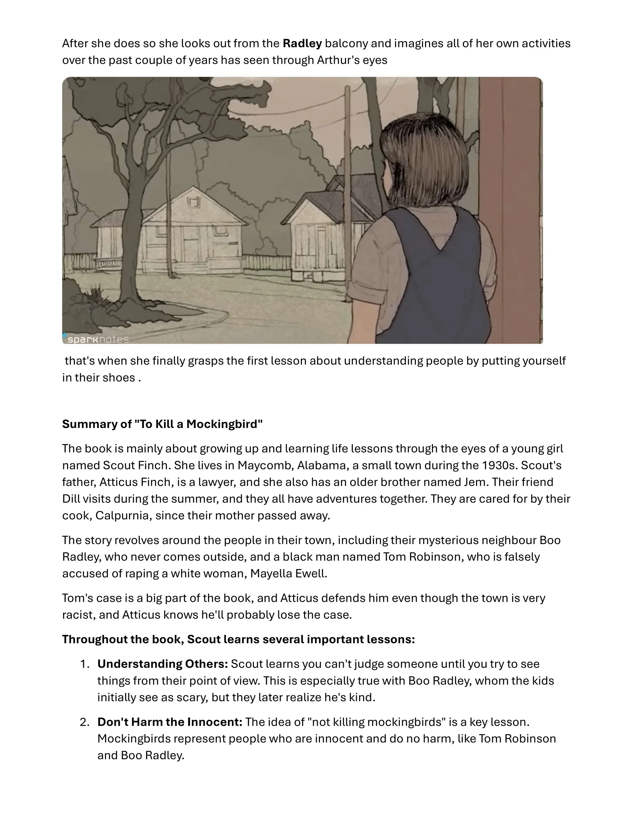 After she does so she looks out from the Radley balcony and imagines all of her own activities
over the past couple of years has seen through Arthur's eyes
that's when she ﬁnally grasps the ﬁrst lesson about understanding people by putting yourself
in their shoes .
Summary of "To Kill a Mockingbird"
The book is mainly about growing up and learning life lessons through the eyes of a young girl
named Scout Finch. She lives in Maycomb, Alabama, a small town during the 1930s. Scout's
father, Atticus Finch, is a lawyer, and she also has an older brother named Jem. Their friend
Dill visits during the summer, and they all have adventures together. They are cared for by their
cook, Calpurnia, since their mother passed away.
The story revolves around the people in their town, including their mysterious neighbour Boo
Radley, who never comes outside, and a black man named Tom Robinson, who is falsely
accused of raping a white woman, Mayella Ewell.
Tom's case is a big part of the book, and Atticus defends him even though the town is very
racist, and Atticus knows he'll probably lose the case.
Throughout the book, Scout learns several important lessons:
1. Understanding Others: Scout learns you can't judge someone until you try to see
things from their point of view. This is especially true with Boo Radley, whom the kids
initially see as scary, but they later realize he's kind.
2. Don't Harm the Innocent: The idea of "not killing mockingbirds" is a key lesson.
Mockingbirds represent people who are innocent and do no harm, like Tom Robinson
and Boo Radley.
 