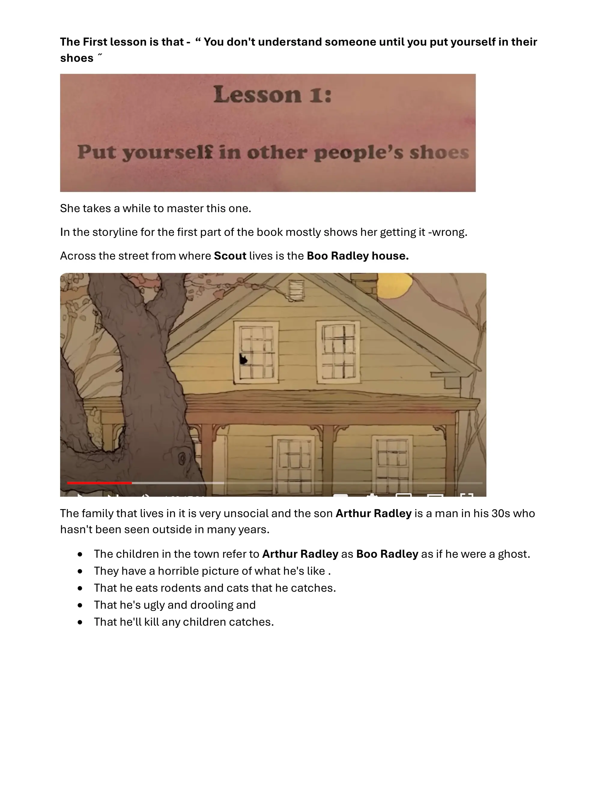 The First lesson is that - “ You don't understand someone until you put yourself in their
shoes ̋
She takes a while to master this one.
In the storyline for the ﬁrst part of the book mostly shows her getting it -wrong.
Across the street from where Scout lives is the Boo Radley house.
The family that lives in it is very unsocial and the son Arthur Radley is a man in his 30s who
hasn't been seen outside in many years.
 The children in the town refer to Arthur Radley as Boo Radley as if he were a ghost.
 They have a horrible picture of what he's like .
 That he eats rodents and cats that he catches.
 That he's ugly and drooling and
 That he'll kill any children catches.
 