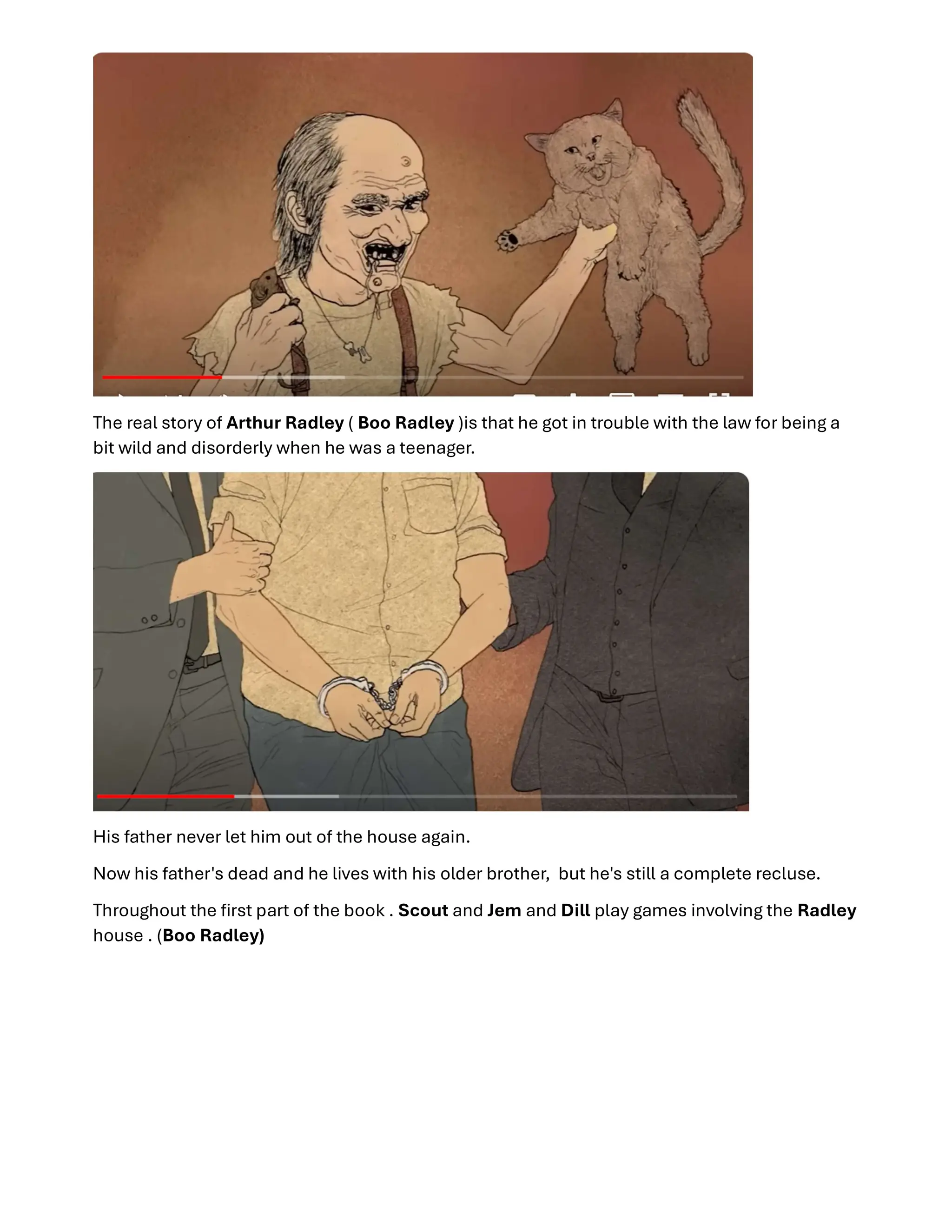 The real story of Arthur Radley ( Boo Radley )is that he got in trouble with the law for being a
bit wild and disorderly when he was a teenager.
His father never let him out of the house again.
Now his father's dead and he lives with his older brother, but he's still a complete recluse.
Throughout the ﬁrst part of the book . Scout and Jem and Dill play games involving the Radley
house . (Boo Radley)
 