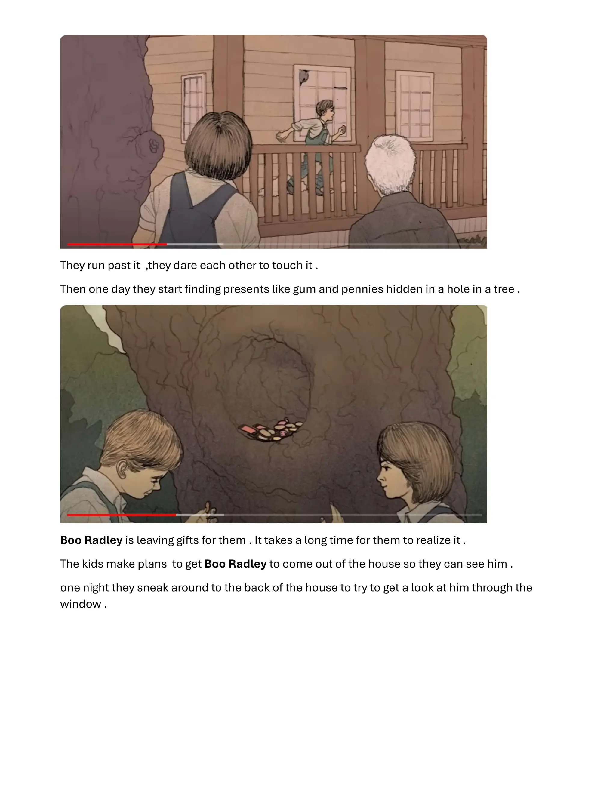 They run past it ,they dare each other to touch it .
Then one day they start ﬁnding presents like gum and pennies hidden in a hole in a tree .
Boo Radley is leaving gifts for them . It takes a long time for them to realize it .
The kids make plans to get Boo Radley to come out of the house so they can see him .
one night they sneak around to the back of the house to try to get a look at him through the
window .
 