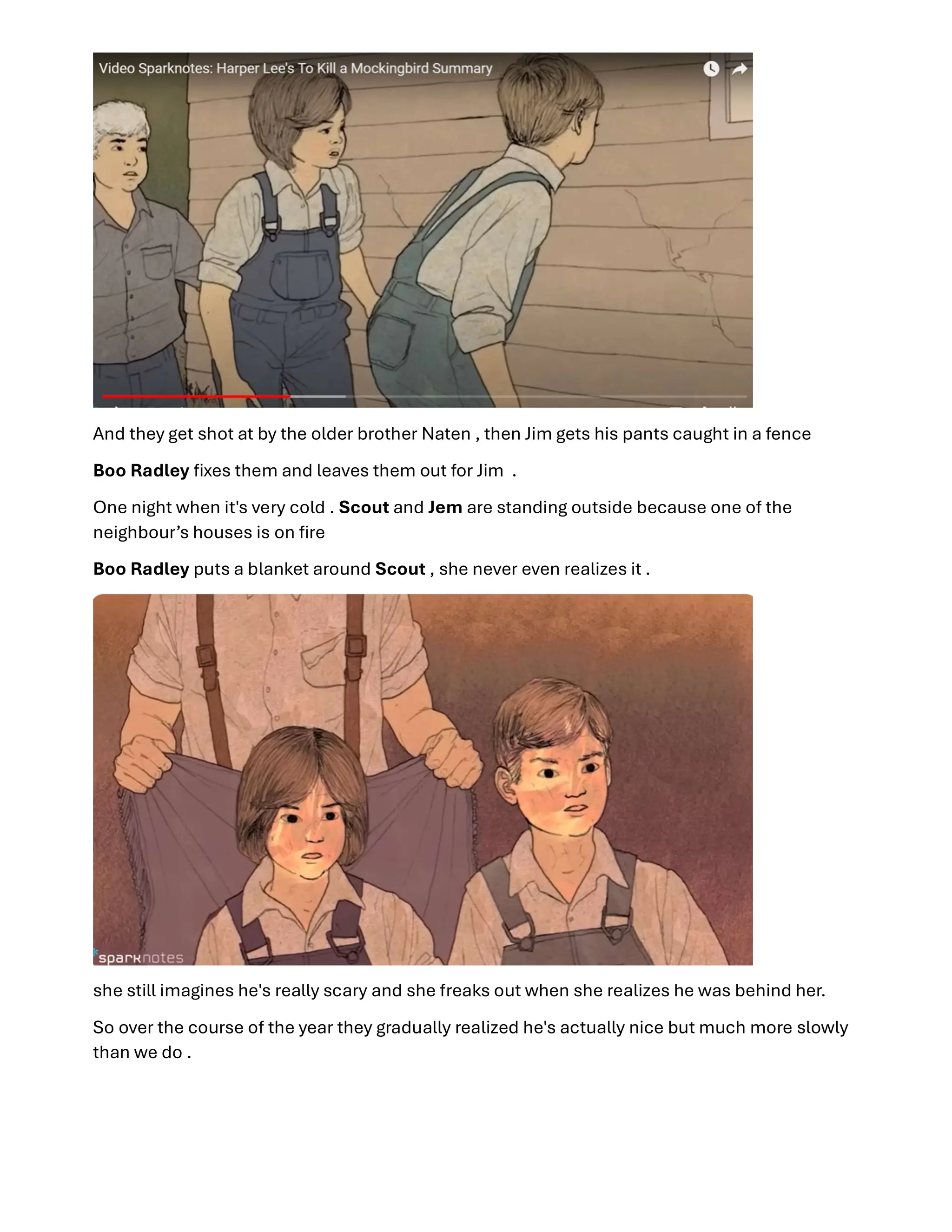 And they get shot at by the older brother Naten , then Jim gets his pants caught in a fence
Boo Radley ﬁxes them and leaves them out for Jim .
One night when it's very cold . Scout and Jem are standing outside because one of the
neighbour’s houses is on ﬁre
Boo Radley puts a blanket around Scout , she never even realizes it .
she still imagines he's really scary and she freaks out when she realizes he was behind her.
So over the course of the year they gradually realized he's actually nice but much more slowly
than we do .
 