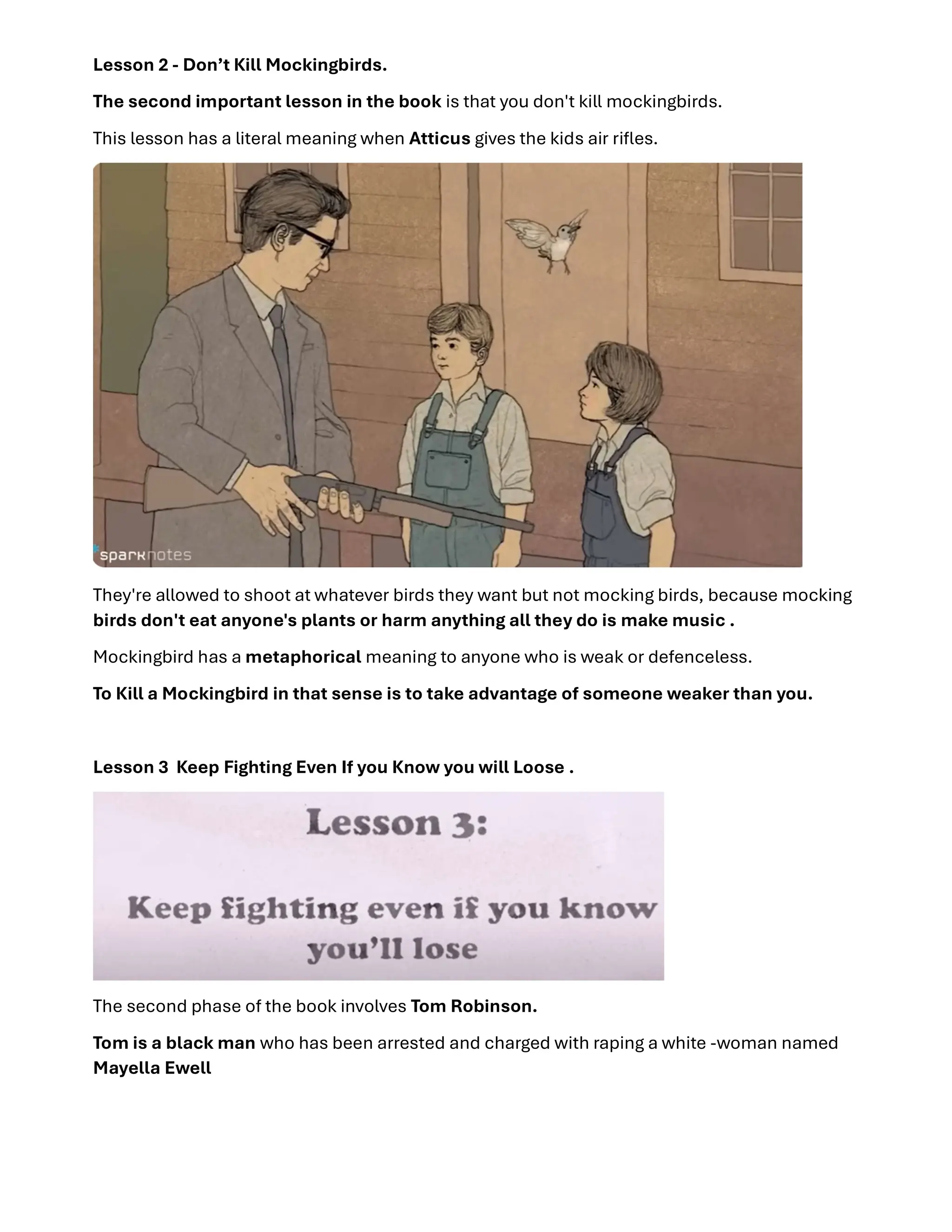 Lesson 2 - Don’t Kill Mockingbirds.
The second important lesson in the book is that you don't kill mockingbirds.
This lesson has a literal meaning when Atticus gives the kids air riﬂes.
They're allowed to shoot at whatever birds they want but not mocking birds, because mocking
birds don't eat anyone's plants or harm anything all they do is make music .
Mockingbird has a metaphorical meaning to anyone who is weak or defenceless.
To Kill a Mockingbird in that sense is to take advantage of someone weaker than you.
Lesson 3 Keep Fighting Even If you Know you will Loose .
The second phase of the book involves Tom Robinson.
Tom is a black man who has been arrested and charged with raping a white -woman named
Mayella Ewell
 