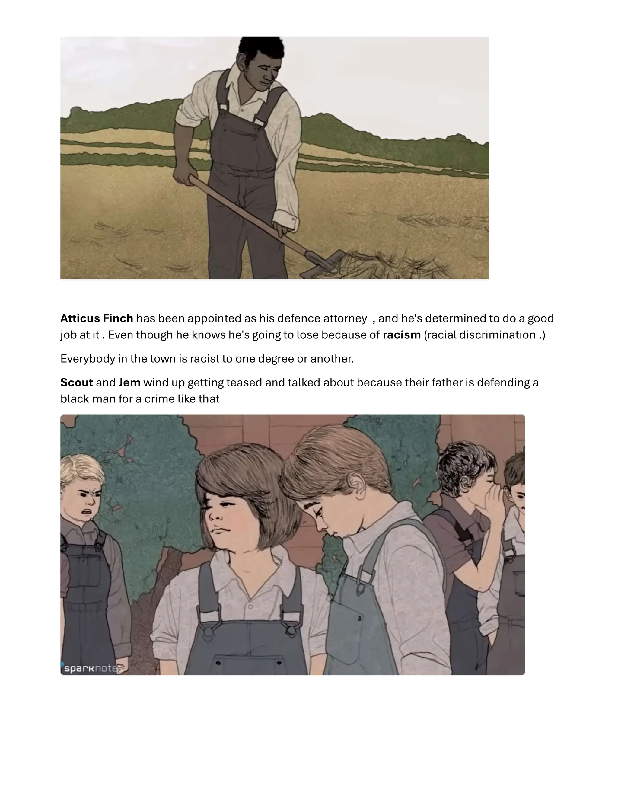 Atticus Finch has been appointed as his defence attorney , and he's determined to do a good
job at it . Even though he knows he's going to lose because of racism (racial discrimination .)
Everybody in the town is racist to one degree or another.
Scout and Jem wind up getting teased and talked about because their father is defending a
black man for a crime like that
 