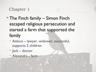 Chapter 1
The Finch family – Simon Finch
escaped religious persecution and
started a farm that supported the
family
 Atticus – lawyer, widower, successful,
supports 2 children
 Jack – doctor
 Alexandra - farm
 