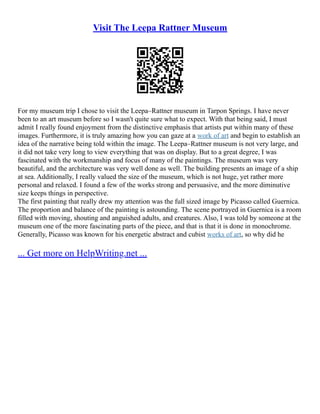 Visit The Leepa Rattner Museum
For my museum trip I chose to visit the Leepa–Rattner museum in Tarpon Springs. I have never
been to an art museum before so I wasn't quite sure what to expect. With that being said, I must
admit I really found enjoyment from the distinctive emphasis that artists put within many of these
images. Furthermore, it is truly amazing how you can gaze at a work of art and begin to establish an
idea of the narrative being told within the image. The Leepa–Rattner museum is not very large, and
it did not take very long to view everything that was on display. But to a great degree, I was
fascinated with the workmanship and focus of many of the paintings. The museum was very
beautiful, and the architecture was very well done as well. The building presents an image of a ship
at sea. Additionally, I really valued the size of the museum, which is not huge, yet rather more
personal and relaxed. I found a few of the works strong and persuasive, and the more diminutive
size keeps things in perspective.
The first painting that really drew my attention was the full sized image by Picasso called Guernica.
The proportion and balance of the painting is astounding. The scene portrayed in Guernica is a room
filled with moving, shouting and anguished adults, and creatures. Also, I was told by someone at the
museum one of the more fascinating parts of the piece, and that is that it is done in monochrome.
Generally, Picasso was known for his energetic abstract and cubist works of art, so why did he
... Get more on HelpWriting.net ...
 