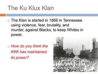The Ku Klux Klan
   The Klan is started in 1866 in Tennessee
    using violence, fear, brutality, and
    murder, against Blacks, to keep Whites in
    power.

   How do you think the
    KKK has maintained
    its power?
 