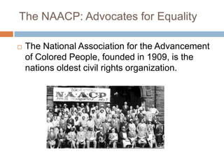 The NAACP: Advocates for Equality

   The National Association for the Advancement
    of Colored People, founded in 1909, is the
    nations oldest civil rights organization.
 