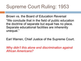 Supreme Court Ruling: 1953
Brown vs. the Board of Education Reversal
“We conclude that in the field of public education
the doctrine of separate but equal has no place.
Separate educational facilities are inherently
unequal.”

Earl Warren, Chief Justice of the Supreme Court.

Why didn’t this alone end discrimination against
African Americans?
 