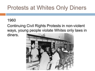 Protests at Whites Only Diners

1960
Continuing Civil Rights Protests in non-violent
ways, young people violate Whites only laws in
diners.
 