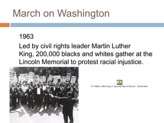 March on Washington

 1963
 Led by civil rights leader Martin Luther
 King, 200,000 blacks and whites gather at the
 Lincoln Memorial to protest racial injustice.
 
