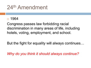 24th Amendment
 1964
Congress passes law forbidding racial
discrimination in many areas of life, including
hotels, voting, employment, and school.

But the fight for equality will always continues…

Why do you think it should always continue?
 