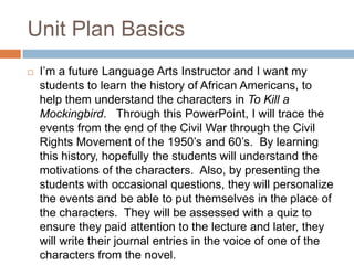 Unit Plan Basics
   I’m a future Language Arts Instructor and I want my
    students to learn the history of African Americans, to
    help them understand the characters in To Kill a
    Mockingbird. Through this PowerPoint, I will trace the
    events from the end of the Civil War through the Civil
    Rights Movement of the 1950’s and 60’s. By learning
    this history, hopefully the students will understand the
    motivations of the characters. Also, by presenting the
    students with occasional questions, they will personalize
    the events and be able to put themselves in the place of
    the characters. They will be assessed with a quiz to
    ensure they paid attention to the lecture and later, they
    will write their journal entries in the voice of one of the
    characters from the novel.
 