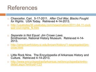 References
   Chancellor, Carl. 5-17-2011. After Civil War, Blacks Fought
    for Rights. USA Today. Retrieved 4-14-2013.
   http://usatoday30.usatoday.com/news/nation/2011-04-11-civil-
    war-civil-rights_N.htm

   Separate is Not Equal: Jim Crowe Laws.
    Smithsonian, National History Museum. Retrieved 4-14-
    2013.
   http://americanhistory.si.edu/brown/history/1-segregated/jim-
    crow.html

   Little Rock Nine. The Encyclopedia of Arkansas History and
    Culture. Retrieved 4-14-2013.
   http://www.encyclopediaofarkansas.net/encyclopedia/entry-
    detail.aspx?entryid=723
 