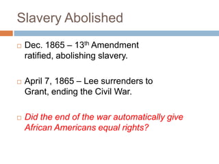 Slavery Abolished
   Dec. 1865 – 13th Amendment
    ratified, abolishing slavery.

   April 7, 1865 – Lee surrenders to
    Grant, ending the Civil War.

   Did the end of the war automatically give
    African Americans equal rights?
 