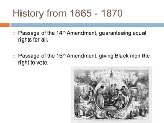 History from 1865 - 1870
   Passage of the 14th Amendment, guaranteeing equal
    rights for all.

   Passage of the 15th Amendment, giving Black men the
    right to vote.
 