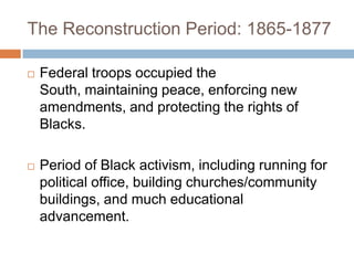 The Reconstruction Period: 1865-1877

   Federal troops occupied the
    South, maintaining peace, enforcing new
    amendments, and protecting the rights of
    Blacks.

   Period of Black activism, including running for
    political office, building churches/community
    buildings, and much educational
    advancement.
 