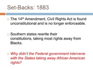 Set-Backs: 1883
   The 14th Amendment, Civil Rights Act is found
    unconstitutional and is no longer enforceable.

   Southern states rewrite their
    constitutions, taking most rights away from
    Blacks.

   Why didn’t the Federal government intervene
    with the States taking away African American
    rights?
 