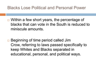 Blacks Lose Political and Personal Power

   Within a few short years, the percentage of
    blacks that can vote in the South is reduced to
    miniscule amounts.

   Beginning of time period called Jim
    Crow, referring to laws passed specifically to
    keep Whites and Blacks separated in
    educational, personal, and political ways.
 