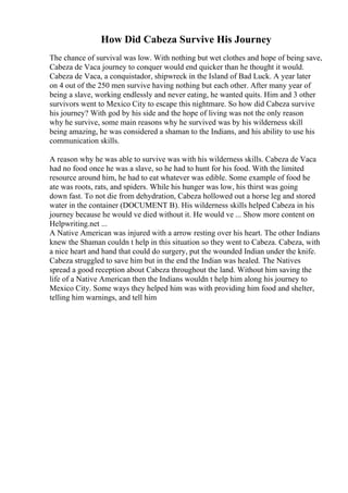 How Did Cabeza Survive His Journey
The chance of survival was low. With nothing but wet clothes and hope of being save,
Cabeza de Vaca journey to conquer would end quicker than he thought it would.
Cabeza de Vaca, a conquistador, shipwreck in the Island of Bad Luck. A year later
on 4 out of the 250 men survive having nothing but each other. After many year of
being a slave, working endlessly and never eating, he wanted quits. Him and 3 other
survivors went to Mexico City to escape this nightmare. So how did Cabeza survive
his journey? With god by his side and the hope of living was not the only reason
why he survive, some main reasons why he survived was by his wilderness skill
being amazing, he was considered a shaman to the Indians, and his ability to use his
communication skills.
A reason why he was able to survive was with his wilderness skills. Cabeza de Vaca
had no food once he was a slave, so he had to hunt for his food. With the limited
resource around him, he had to eat whatever was edible. Some example of food he
ate was roots, rats, and spiders. While his hunger was low, his thirst was going
down fast. To not die from dehydration, Cabeza hollowed out a horse leg and stored
water in the container (DOCUMENT B). His wilderness skills helped Cabeza in his
journey because he would ve died without it. He would ve ... Show more content on
Helpwriting.net ...
A Native American was injured with a arrow resting over his heart. The other Indians
knew the Shaman couldn t help in this situation so they went to Cabeza. Cabeza, with
a nice heart and hand that could do surgery, put the wounded Indian under the knife.
Cabeza struggled to save him but in the end the Indian was healed. The Natives
spread a good reception about Cabeza throughout the land. Without him saving the
life of a Native American then the Indians wouldn t help him along his journey to
Mexico City. Some ways they helped him was with providing him food and shelter,
telling him warnings, and tell him
 