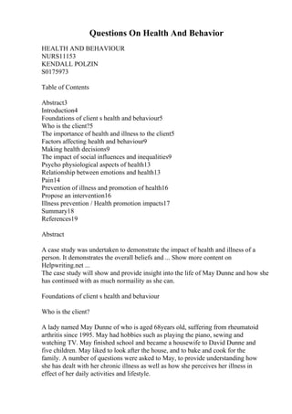 Questions On Health And Behavior
HEALTH AND BEHAVIOUR
NURS11153
KENDALL POLZIN
S0175973
Table of Contents
Abstract3
Introduction4
Foundations of client s health and behaviour5
Who is the client?5
The importance of health and illness to the client5
Factors affecting health and behaviour9
Making health decisions9
The impact of social influences and inequalities9
Psycho physiological aspects of health13
Relationship between emotions and health13
Pain14
Prevention of illness and promotion of health16
Propose an intervention16
Illness prevention / Health promotion impacts17
Summary18
References19
Abstract
A case study was undertaken to demonstrate the impact of health and illness of a
person. It demonstrates the overall beliefs and ... Show more content on
Helpwriting.net ...
The case study will show and provide insight into the life of May Dunne and how she
has continued with as much normaility as she can.
Foundations of client s health and behaviour
Who is the client?
A lady named May Dunne of who is aged 68years old, suffering from rheumatoid
arthritis since 1995. May had hobbies such as playing the piano, sewing and
watching TV. May finished school and became a housewife to David Dunne and
five children. May liked to look after the house, and to bake and cook for the
family. A number of questions were asked to May, to provide understanding how
she has dealt with her chronic illness as well as how she perceives her illness in
effect of her daily activities and lifestyle.
 