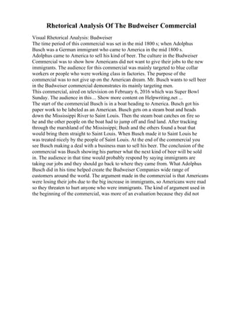 Rhetorical Analysis Of The Budweiser Commercial
Visual Rhetorical Analysis: Budweiser
The time period of this commercial was set in the mid 1800 s; when Adolphus
Busch was a German immigrant who came to America in the mid 1800 s.
Adolphus came to America to sell his kind of beer. The culture in the Budweiser
Commercial was to show how Americans did not want to give their jobs to the new
immigrants. The audience for this commercial was mainly targeted to blue collar
workers or people who were working class in factories. The purpose of the
commercial was to not give up on the American dream. Mr. Busch wants to sell beer
in the Budweiser commercial demonstrates its mainly targeting men.
This commercial, aired on television on February 6, 2016 which was Super Bowl
Sunday. The audience in this ... Show more content on Helpwriting.net ...
The start of the commercial Busch is in a boat heading to America. Busch got his
paper work to be labeled as an American. Busch gets on a steam boat and heads
down the Mississippi River to Saint Louis. Then the steam boat catches on fire so
he and the other people on the boat had to jump off and find land. After tracking
through the marshland of the Mississippi; Bush and the others found a boat that
would bring them straight to Saint Louis. When Busch made it to Saint Louis he
was treated nicely by the people of Saint Louis. At the end of the commercial you
see Busch making a deal with a business man to sell his beer. The conclusion of the
commercial was Busch showing his partner what the next kind of beer will be sold
in. The audience in that time would probably respond by saying immigrants are
taking our jobs and they should go back to where they came from. What Adolphus
Busch did in his time helped create the Budweiser Companies wide range of
customers around the world. The argument made in the commercial is that Americans
were losing their jobs due to the big increase in immigrants, so Americans were mad
so they threaten to hurt anyone who were immigrants. The kind of argument used in
the beginning of the commercial, was more of an evaluation because they did not
 