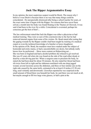 Jack The Ripper Argumentative Essay
In my opinion, the most suspicious suspect would be Druitt. The reason why I
believe it was Druitt is because there is no way that many things could be
coincidental . He unexpectedly dismissed after being a school teacher for years, at
the exact same time it began with the Ripper. For reasons that have never been
solved, a month later his body was found floating in the Thames at Chiswick. It was
said it had been in the river for a while. Coincidental is overrated; perhaps his
conscious got the best of him?...
The law enforcement stated that Jack the Ripper was either a physician or had
medical training. They were so sure of this conclusion due to the fact he had
removed internal organs from some of his victims. Dr. Bond stated after noting that
the gaping wounds by the Ripper couldn t had been taught by training of a medical
expert or even the technical knowledge of a butcher or horse slaughterer.
In the opinion of Dr. Bond, the murderer must have studied under the subject of
homicidal and erotic mania, or had a uncontrollable sex desire, but nobody really
knows how he performed ... Show more content on Helpwriting.net ...
She was born in England and had a alcohol problem she refused to get resolved.
She was 43 years old when she was found on the side of the road either drunk or
dead by a man driving past her. When a surgeon came to proclaim the body, he
stated she had been dead for about 30 minutes. He also stated her throat had been
slit twice from left to right and her abdomen mutilated with one deep jagged
wound, several incisions across the abdomen, and three or four similar cuts on the
right side caused by the same knife, estimated to be at least 6 8 inches (15 20 cm)
long, used violently and downwards. Llewellyn reported he was surprised at the
small amount of blood there was beneath her body, he said there was not much at all,
but maybe enough to fill two large wine glasses, or half a pint at the
 