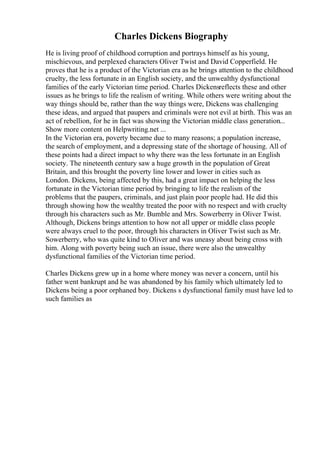 Charles Dickens Biography
He is living proof of childhood corruption and portrays himself as his young,
mischievous, and perplexed characters Oliver Twist and David Copperfield. He
proves that he is a product of the Victorian era as he brings attention to the childhood
cruelty, the less fortunate in an English society, and the unwealthy dysfunctional
families of the early Victorian time period. Charles Dickensreflects these and other
issues as he brings to life the realism of writing. While others were writing about the
way things should be, rather than the way things were, Dickens was challenging
these ideas, and argued that paupers and criminals were not evil at birth. This was an
act of rebellion, for he in fact was showing the Victorian middle class generation...
Show more content on Helpwriting.net ...
In the Victorian era, poverty became due to many reasons; a population increase,
the search of employment, and a depressing state of the shortage of housing. All of
these points had a direct impact to why there was the less fortunate in an English
society. The nineteenth century saw a huge growth in the population of Great
Britain, and this brought the poverty line lower and lower in cities such as
London. Dickens, being affected by this, had a great impact on helping the less
fortunate in the Victorian time period by bringing to life the realism of the
problems that the paupers, criminals, and just plain poor people had. He did this
through showing how the wealthy treated the poor with no respect and with cruelty
through his characters such as Mr. Bumble and Mrs. Sowerberry in Oliver Twist.
Although, Dickens brings attention to how not all upper or middle class people
were always cruel to the poor, through his characters in Oliver Twist such as Mr.
Sowerberry, who was quite kind to Oliver and was uneasy about being cross with
him. Along with poverty being such an issue, there were also the unwealthy
dysfunctional families of the Victorian time period.
Charles Dickens grew up in a home where money was never a concern, until his
father went bankrupt and he was abandoned by his family which ultimately led to
Dickens being a poor orphaned boy. Dickens s dysfunctional family must have led to
such families as
 