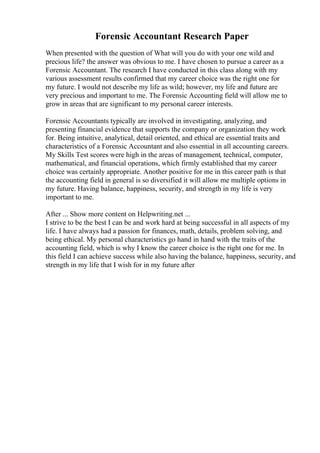 Forensic Accountant Research Paper
When presented with the question of What will you do with your one wild and
precious life? the answer was obvious to me. I have chosen to pursue a career as a
Forensic Accountant. The research I have conducted in this class along with my
various assessment results confirmed that my career choice was the right one for
my future. I would not describe my life as wild; however, my life and future are
very precious and important to me. The Forensic Accounting field will allow me to
grow in areas that are significant to my personal career interests.
Forensic Accountants typically are involved in investigating, analyzing, and
presenting financial evidence that supports the company or organization they work
for. Being intuitive, analytical, detail oriented, and ethical are essential traits and
characteristics of a Forensic Accountant and also essential in all accounting careers.
My Skills Test scores were high in the areas of management, technical, computer,
mathematical, and financial operations, which firmly established that my career
choice was certainly appropriate. Another positive for me in this career path is that
the accounting field in general is so diversified it will allow me multiple options in
my future. Having balance, happiness, security, and strength in my life is very
important to me.
After ... Show more content on Helpwriting.net ...
I strive to be the best I can be and work hard at being successful in all aspects of my
life. I have always had a passion for finances, math, details, problem solving, and
being ethical. My personal characteristics go hand in hand with the traits of the
accounting field, which is why I know the career choice is the right one for me. In
this field I can achieve success while also having the balance, happiness, security, and
strength in my life that I wish for in my future after
 