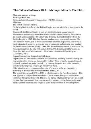 The Cultural Influence Of British Imperialism In The 19th...
Museums seminar write up.
Title Page Slide one
British culture influenced by imperialism 19th/20th century.
Museums.
The British Empire Slide two
At the height of its influence the British Empire was one of the largest empires in the
world.
Historically the British Empire is split up into the first and second empire.
First empire concentrated on the first settler colonies of the Americas The thirteen
colonies beginning in the 17th century and declaring their independence from the
British Empire in 1783. This first Empire was known as a mercantile empire. The
idea behind it was to gain as much land in other countries as possible, they were to
be rich in natural resources to provide new raw material and potential new markets
for British manufacturers . (Cody, 2000) The Second empire was an expansion of the
first, spanning from the late 18th century to the 20th. Britain gained territories in
Australia, Asia, the Caribbean and ... Show more content on Helpwriting.net ...
(Luscombe, 1997)
Imperialism and new Imperialism Slide three
Imperialism is a term used to describe the control and authority that one country has
over another, this power can be gained by military force or can be asserted through
political, economic or social control. .... a country that rules over other countries,
sometimes having used force to get power over them.
OR a situation where one country has a lot of power or influence over others,
especially in political and economic matters. (Press, 2017)
The period from around 1870 to 1914 is often termed as the New Imperialism . This
saw aggressive competition (Contributors, 2016), across Europe to acquire new
territories throughout the world. This was the period where countries were colonised
because Europeans at this time, saw themselves as more civilised than indigenous
people of other countries and sought to assist these countries in becoming more
 