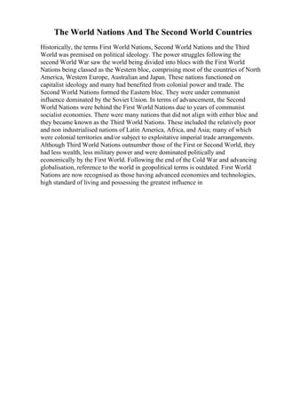 The World Nations And The Second World Countries
Historically, the terms First World Nations, Second World Nations and the Third
World was premised on political ideology. The power struggles following the
second World War saw the world being divided into blocs with the First World
Nations being classed as the Western bloc, comprising most of the countries of North
America, Western Europe, Australian and Japan. These nations functioned on
capitalist ideology and many had benefited from colonial power and trade. The
Second World Nations formed the Eastern bloc. They were under communist
influence dominated by the Soviet Union. In terms of advancement, the Second
World Nations were behind the First World Nations due to years of communist
socialist economies. There were many nations that did not align with either bloc and
they became known as the Third World Nations. These included the relatively poor
and non industrialised nations of Latin America, Africa, and Asia; many of which
were colonial territories and/or subject to exploitative imperial trade arrangements.
Although Third World Nations outnumber those of the First or Second World, they
had less wealth, less military power and were dominated politically and
economically by the First World. Following the end of the Cold War and advancing
globalisation, reference to the world in geopolitical terms is outdated. First World
Nations are now recognised as those having advanced economies and technologies,
high standard of living and possessing the greatest influence in
 