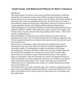 Social Norms And Behavioral Patterns In Metro Vancouver
Introduction
This research paper will look at social norms and behavioural patterns in different
metropolitan environments among various different groups of road users, paying
special attention to how these groups interact with one another. My chosen method of
research for this study was participant observation. The observations were done at
three different commercial intersections within Metro Vancouver, located in areas of
varying population density and exhibiting different physical characteristics.
Urban sociologists have long been interested in social relationships and how they are
shaped by different variables within urban areas (such as sprawl, for example), and
the topic of my research is based on this long standing interest within ... Show more
content on Helpwriting.net ...
Data and Methods As mentioned, the research method used for this study was
participant observation. This was further divided into three different segments. Each
of these segments featured its own distinct observation site and involved one hour of
observation per site.
Because this is a comparative study, observation sites needed to have certain
characteristics and were hence chosen on the basis of specific independent and
controlled variables. The independent variable was the density of the larger
surrounding area, while the controlled variables were the type of public space and
the zoning of the immediate area. Taking into account who I was observing, I
chose to narrow my choices to major commercial intersections. This created a
degree of consistency, while also allowing me to observe the greatest diversity of
road users possible (as cyclists, pedestrians, and drivers are all likely to converge at
major commercial intersections). Thus, I had to select three major commercial
intersections, one in a high density area, another in a medium density area, and the
last in a low density area.
The final decisions were made using data maps. First, based on a population density
map of the Lower Mainland constructed using 2011 census data (Smith 2013), I was
able to find suitable areas in which to place my observation sites. According to the
data, high density
 