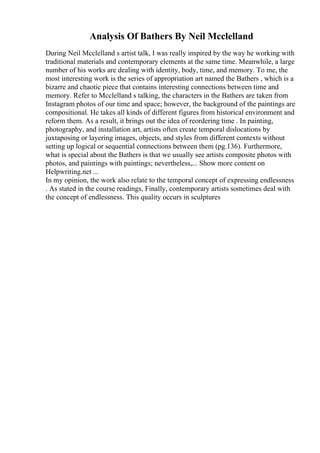 Analysis Of Bathers By Neil Mcclelland
During Neil Mcclelland s artist talk, I was really inspired by the way he working with
traditional materials and contemporary elements at the same time. Meanwhile, a large
number of his works are dealing with identity, body, time, and memory. To me, the
most interesting work is the series of appropriation art named the Bathers , which is a
bizarre and chaotic piece that contains interesting connections between time and
memory. Refer to Mcclelland s talking, the characters in the Bathers are taken from
Instagram photos of our time and space; however, the background of the paintings are
compositional. He takes all kinds of different figures from historical environment and
reform them. As a result, it brings out the idea of reordering time . In painting,
photography, and installation art, artists often create temporal dislocations by
juxtaposing or layering images, objects, and styles from different contexts without
setting up logical or sequential connections between them (pg.136). Furthermore,
what is special about the Bathers is that we usually see artists composite photos with
photos, and paintings with paintings; nevertheless,... Show more content on
Helpwriting.net ...
In my opinion, the work also relate to the temporal concept of expressing endlessness
. As stated in the course readings, Finally, contemporary artists sometimes deal with
the concept of endlessness. This quality occurs in sculptures
 