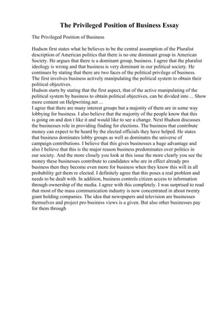 The Privileged Position of Business Essay
The Privileged Position of Business
Hudson first states what he believes to be the central assumption of the Pluralist
description of American politics that there is no one dominant group in American
Society. He argues that there is a dominant group, business. I agree that the pluralist
ideology is wrong and that business is very dominant in our political society. He
continues by stating that there are two faces of the political privilege of business.
The first involves business actively manipulating the political system to obtain their
political objectives.
Hudson starts by stating that the first aspect, that of the active manipulating of the
political system by business to obtain political objectives, can be divided into ... Show
more content on Helpwriting.net ...
I agree that there are many interest groups but a majority of them are in some way
lobbying for business. I also believe that the majority of the people know that this
is going on and don t like it and would like to see a change. Next Hudson discusses
the businesses role in providing finding for elections. The business that contribute
money can expect to be heard by the elected officials they have helped. He states
that business dominates lobby groups as well as dominates the universe of
campaign contributions. I believe that this gives businesses a huge advantage and
also I believe that this is the major reason business predominates over politics in
our society. And the more closely you look at this issue the more clearly you see the
money these businesses contribute to candidates who are in effect already pro
business then they become even more for business when they know this will in all
probability get them re elected. I definitely agree that this poses a real problem and
needs to be dealt with. In addition, business controls citizen access to information
through ownership of the media. I agree with this completely. I was surprised to read
that most of the mass communication industry is now concentrated in about twenty
giant holding companies. The idea that newspapers and television are businesses
themselves and project pro business views is a given. But also other businesses pay
for them through
 