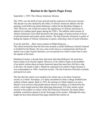 Racism in the Sports Pages Essay
September 1, 1955: The African American Absence
The 1950 s saw the birth of rock and roll and the explosion of television sitcoms.
The decade was also marked by the influx of African American athletes into the
sporting world following Jackie Robinson s debut for the Brooklyn Dodgers in
1947. However, one would not realize the significance of African Americans in
athletics by reading sports pages during the 1950 s. The athletic achievements of
African Americans were often doomed to the latter pages of sports sections in favor
of advertisements and routine sports articles. The San Francisco Chronicle is guilty of
hiding the impact of African Americans in sports, reflecting a lack of racial tolerance.
It can be said that ... Show more content on Helpwriting.net ...
The school missed the boat the first time around, as Jackie Robinson, himself, lettered
in football for the Bruins. He was a star on the team as a running back and from all
reports was a man of great character, yet was passed over when it came time to elect
the captain of the team.
Hardiman Cureton, a decade later, had more luck than Robinson. He must have
been ecstatic to be elected captain. However, to be called a Negro in the headline
of an article written about an honor bestowed upon him must have felt like a slap
in the face. Or maybe it didn t. Maybe he expected to be called a Negro because it
was commonplace in 1950 s American society. The San Francisco Chronicle certainly
portrayed it as such.
The fact that this article even needed to be written says a lot about American
society as a whole. Nowadays, it is fairly uncommon to find a college football team
without a black captain. Back in 1955, the naming of a black captain was news.
Maybe it was not news that people had an interest in reading, as evidenced by the
article s short length and less than ideal page placement. If it truly meant a great
amount to the readers or writers of the San Francisco Chronicle, the sports editor
probably would have placed it on the front page of his section. Although this story
might not have been deemed front page material like articles on
 